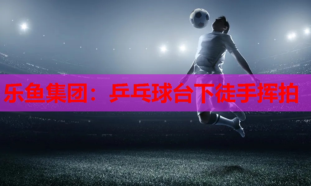 乐鱼集团：乒乓球台下徒手挥拍