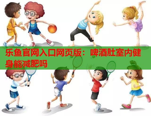 乐鱼官网入口网页版：啤酒肚室内健身能减肥吗