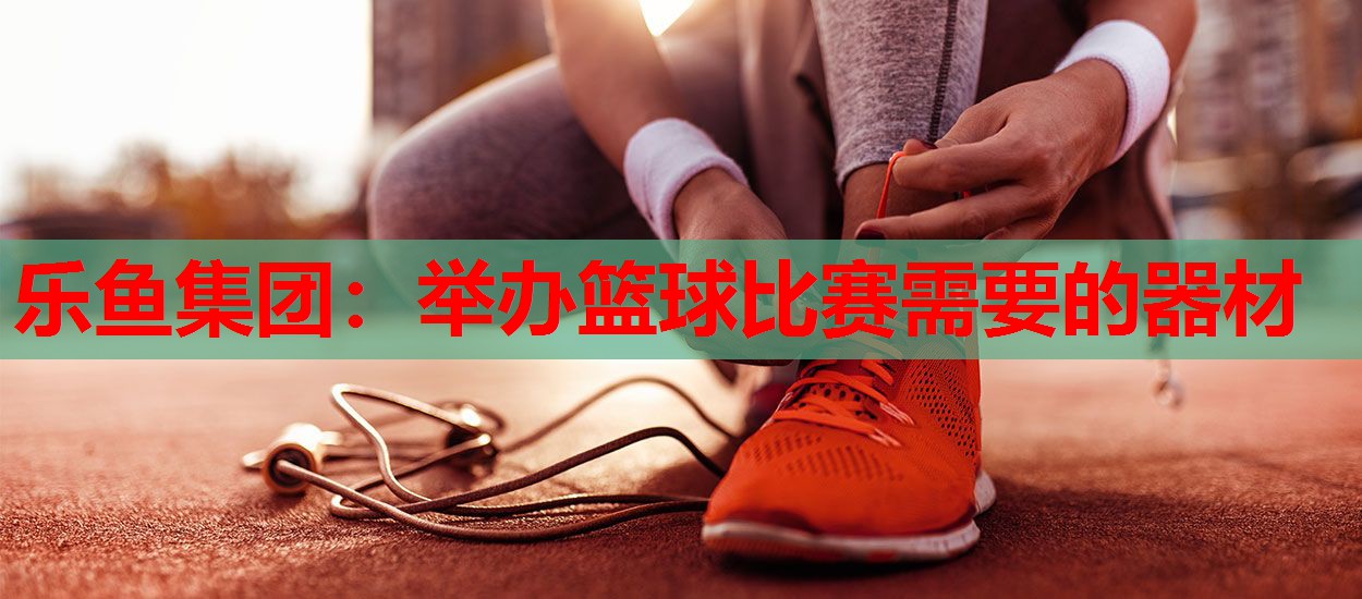 乐鱼集团：举办篮球比赛需要的器材