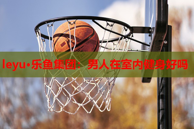 leyu·乐鱼集团：男人在室内健身好吗