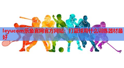 leyucom乐鱼官网官方网站：打篮球用什么训练器材最好