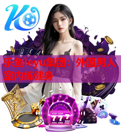 乐鱼leyu集团：外国男人室内练健身
