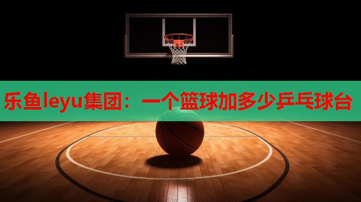 乐鱼leyu集团：一个篮球加多少乒乓球台