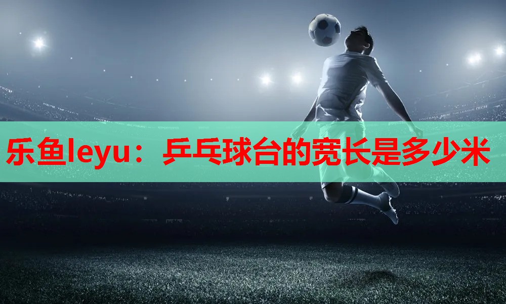 乐鱼leyu：乒乓球台的宽长是多少米