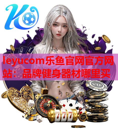 leyucom乐鱼官网官方网站：品牌健身器材哪里买
