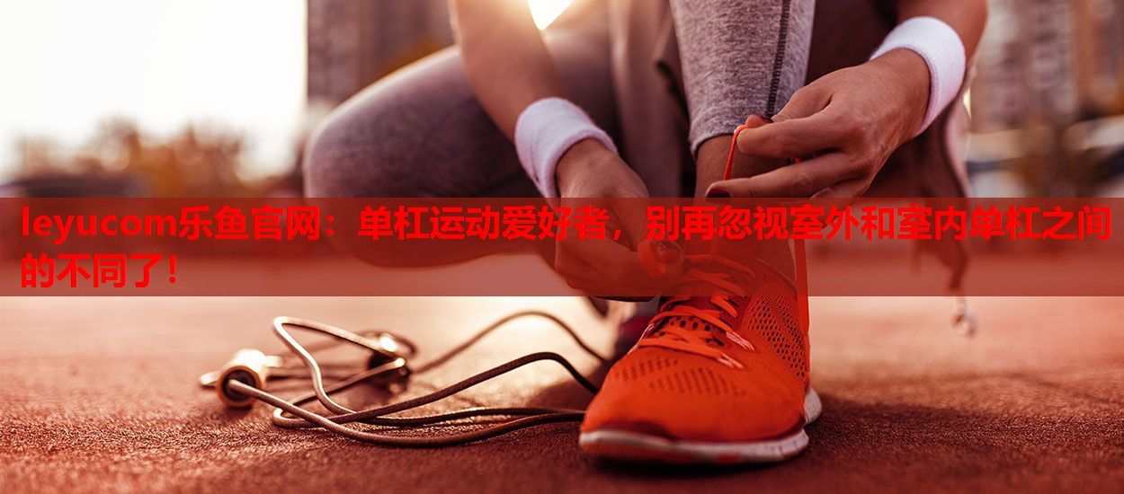 leyucom乐鱼官网：单杠运动爱好者，别再忽视室外和室内单杠之间的不同了！
