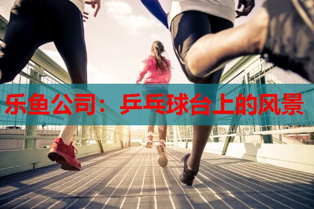 乐鱼公司：乒乓球台上的风景