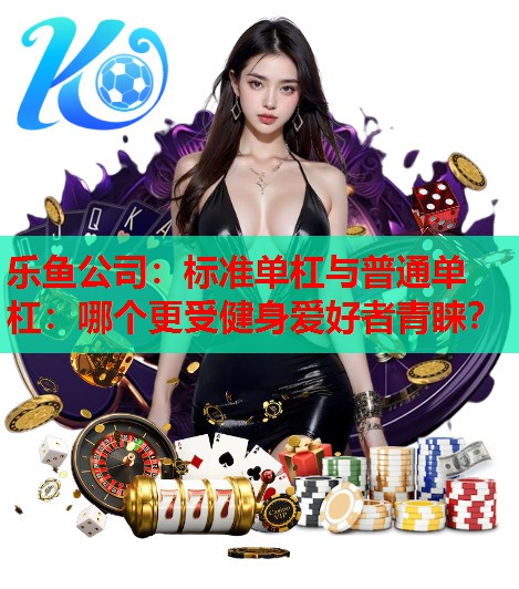 乐鱼公司：标准单杠与普通单杠：哪个更受健身爱好者青睐？