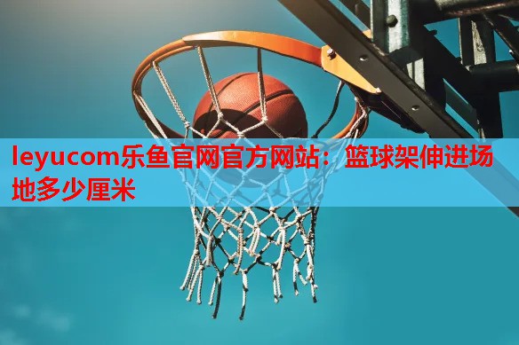 leyucom乐鱼官网官方网站：篮球架伸进场地多少厘米