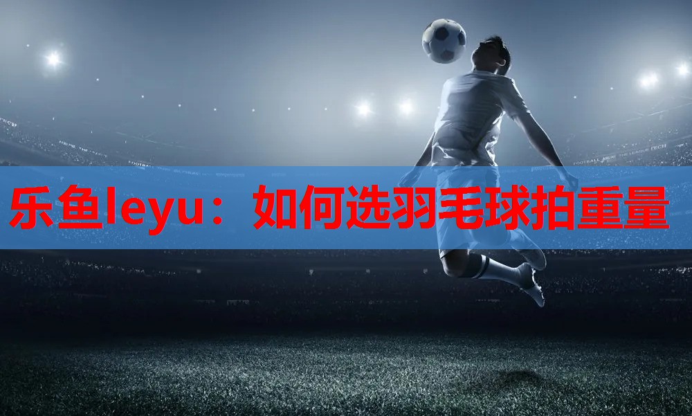 乐鱼leyu：如何选羽毛球拍重量