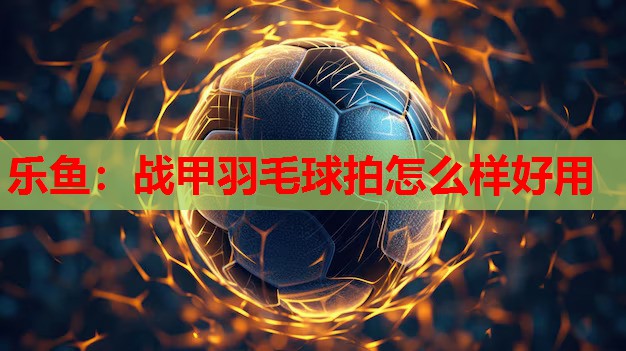 乐鱼：战甲羽毛球拍怎么样好用