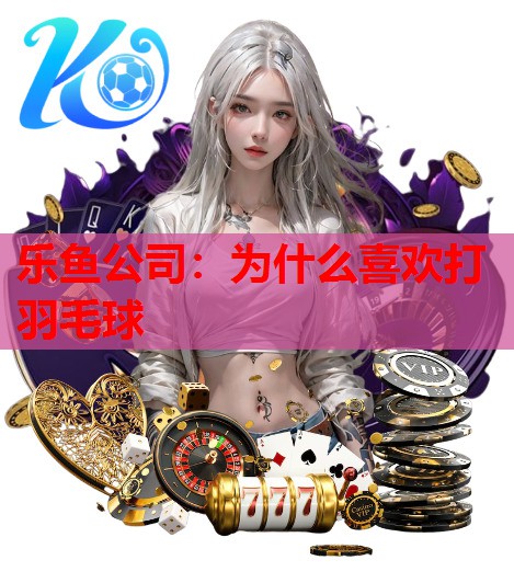 乐鱼公司：为什么喜欢打羽毛球