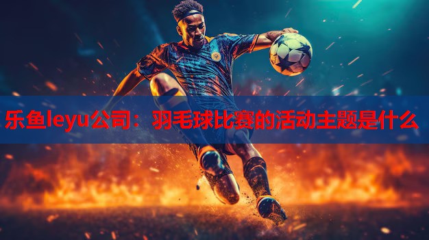 乐鱼leyu公司：羽毛球比赛的活动主题是什么