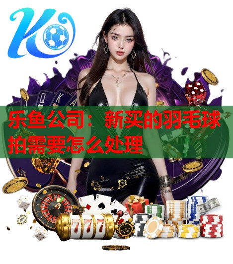乐鱼公司：新买的羽毛球拍需要怎么处理