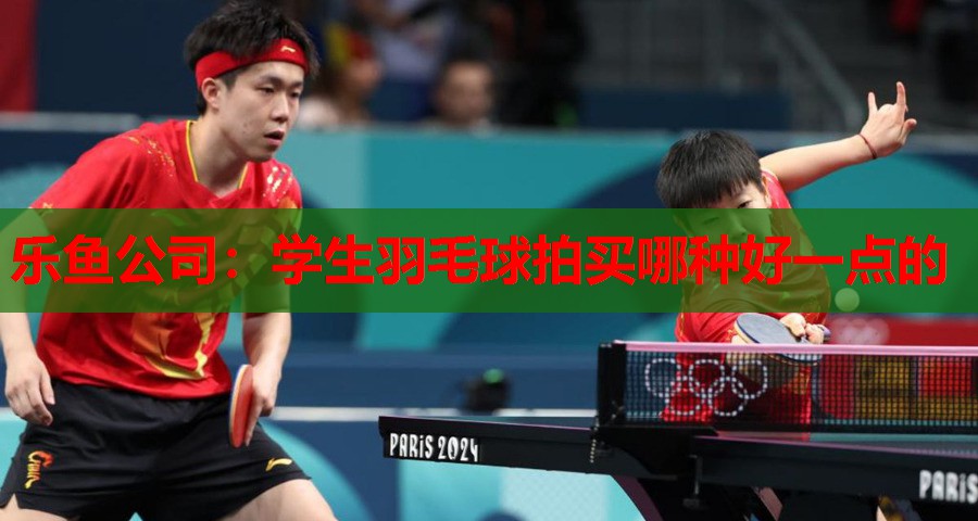 乐鱼公司：学生羽毛球拍买哪种好一点的