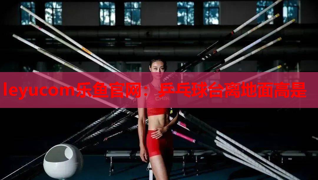 leyucom乐鱼官网：乒乓球台离地面高是