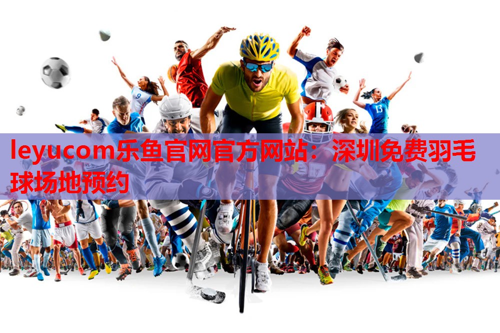 leyucom乐鱼官网官方网站：深圳免费羽毛球场地预约