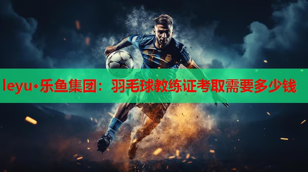 leyu·乐鱼集团：羽毛球教练证考取需要多少钱
