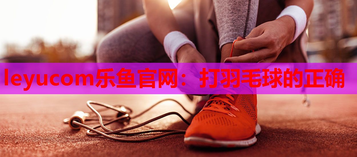 leyucom乐鱼官网：打羽毛球的正确