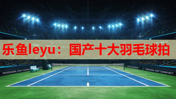 乐鱼leyu：国产十大羽毛球拍