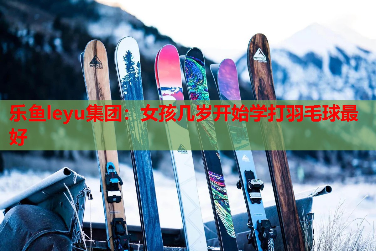 乐鱼leyu集团：女孩几岁开始学打羽毛球最好