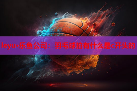 leyu·乐鱼公司：羽毛球拍有什么是c开头的