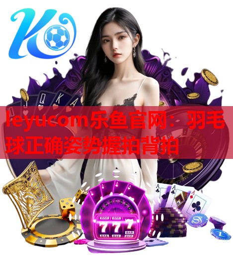 leyucom乐鱼官网：羽毛球正确姿势握拍背拍