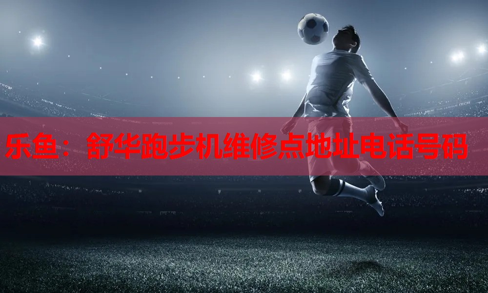 乐鱼：舒华跑步机维修点地址电话号码