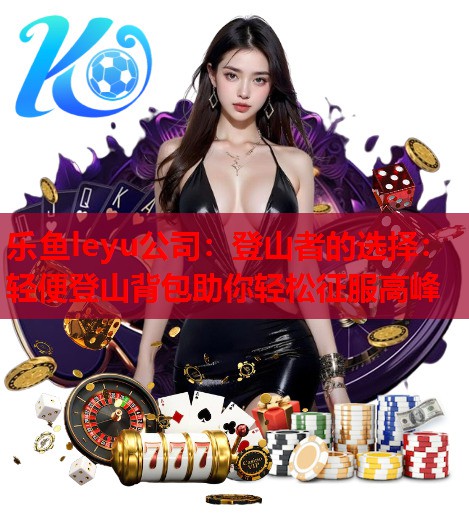 乐鱼leyu公司：登山者的选择：轻便登山背包助你轻松征服高峰