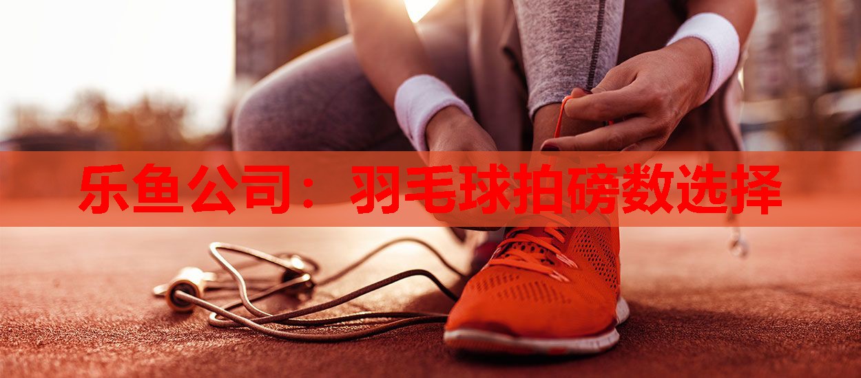 乐鱼公司：羽毛球拍磅数选择