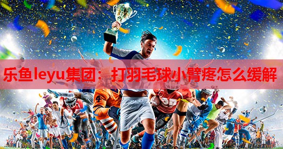 乐鱼leyu集团：打羽毛球小臂疼怎么缓解