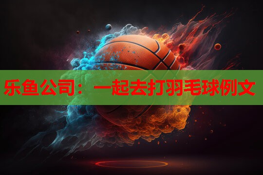 乐鱼公司：一起去打羽毛球例文