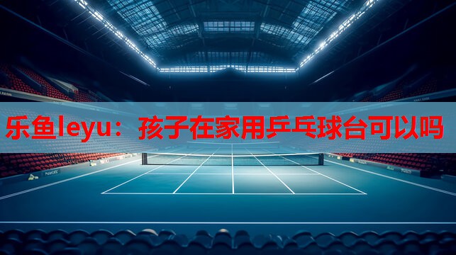 孩子在家用乒乓球台可以吗 孩子在家用乒乓球台可以吗