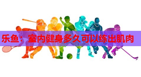室内健身多久可以练出肌肉 室内健身多久可以练出肌肉
