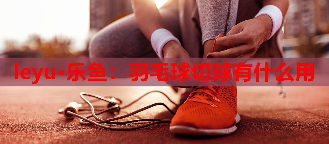 羽毛球切球有什么用 羽毛球切球有什么用