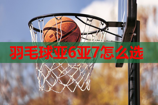 羽毛球亚6亚7怎么选 羽毛球亚6亚7怎么选