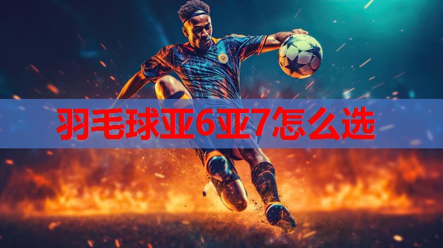 羽毛球亚6亚7怎么选 羽毛球亚6亚7怎么选