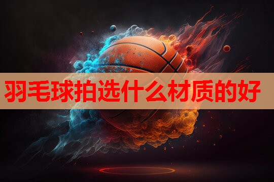 羽毛球拍选什么材质的好 羽毛球拍选什么材质的好