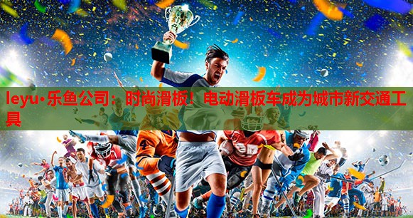 时尚滑板!电动滑板车成为城市新交通工具 时尚滑板!电动滑板车成为城市新交通工具
