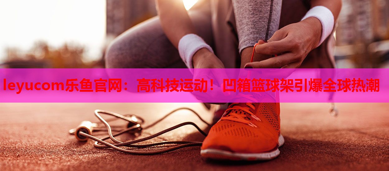 高科技运动!凹箱篮球架引爆全球热潮 高科技运动!凹箱篮球架引爆全球热潮